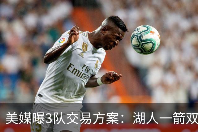 美媒曝3队交易方案：湖人一箭双雕同时补强两软肋